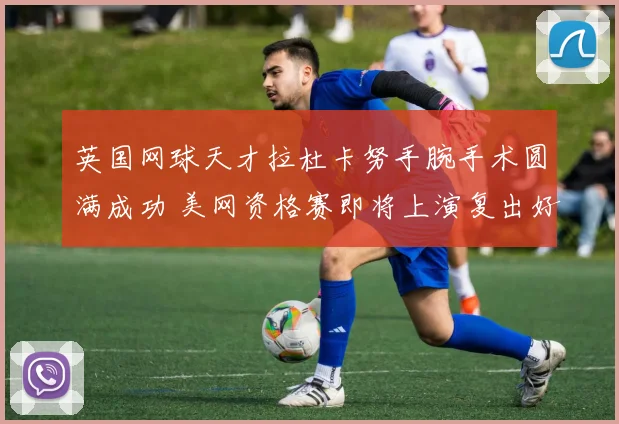 英国网球天才拉杜卡努手腕手术圆满成功 美网资格赛即将上演复出好戏