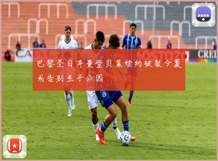 巴黎圣日耳曼登贝莱续约破裂今夏或告别王子公园