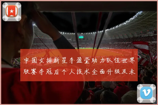 中国女排新星李盈莹助力队伍世界联赛夺冠后个人技术全面升级及未来发展成世界顶级主攻前景完整探析
