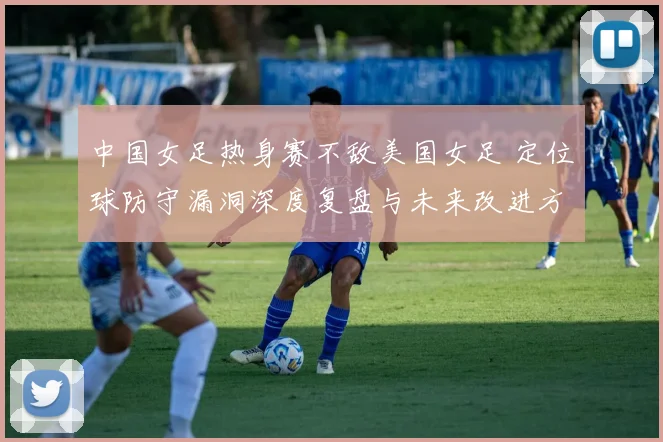 中国女足热身赛不敌美国女足 定位球防守漏洞深度复盘与未来改进方向