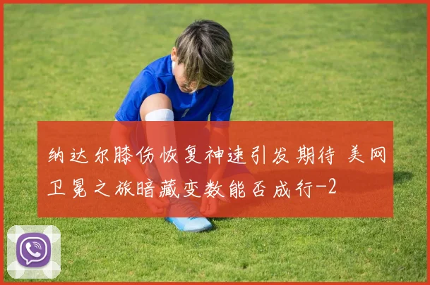 纳达尔膝伤恢复神速引发期待 美网卫冕之旅暗藏变数能否成行