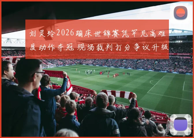刘灵玲2026蹦床世锦赛凭罕见高难度动作夺冠 现场裁判打分争议升级成焦点话题