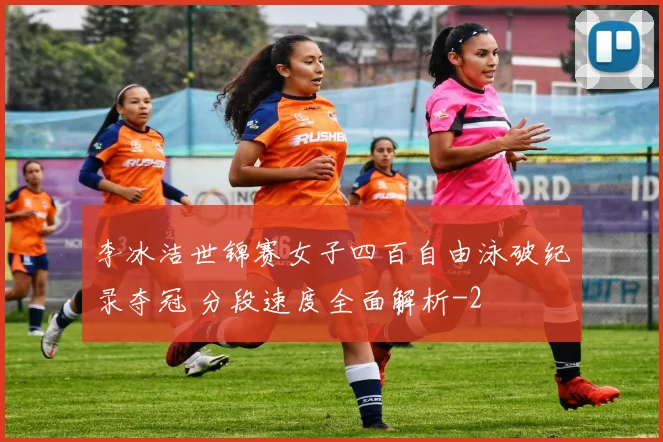 李冰洁世锦赛女子四百自由泳破纪录夺冠 分段速度全面解析