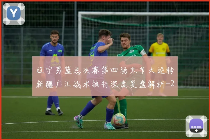 辽宁男篮总决赛第四场末节大逆转新疆广汇战术执行深度复盘解析