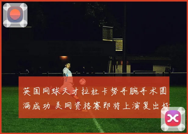 英国网球天才拉杜卡努手腕手术圆满成功 美网资格赛即将上演复出好戏