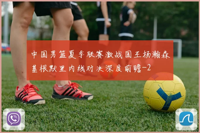 中国男篮夏季联赛激战国王杨瀚森基根默里内线对决深度前瞻