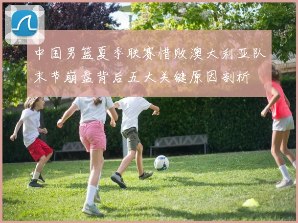 中国男篮夏季联赛惜败澳大利亚队末节崩盘背后五大关键原因剖析