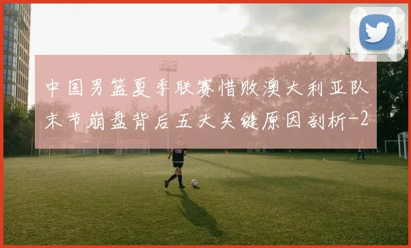 中国男篮夏季联赛惜败澳大利亚队末节崩盘背后五大关键原因剖析
