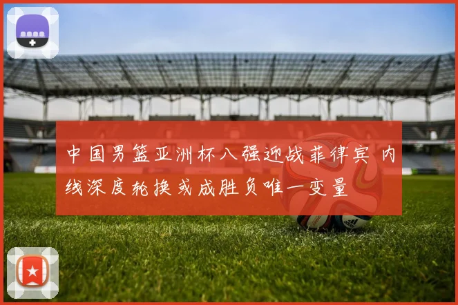 中国男篮亚洲杯八强迎战菲律宾 内线深度轮换或成胜负唯一变量