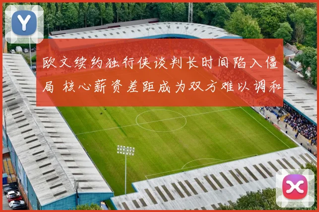 欧文续约独行侠谈判长时间陷入僵局 核心薪资差距成为双方难以调和的焦点