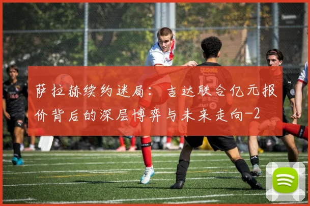 萨拉赫续约迷局:吉达联合亿元报价背后的深层博弈与未来走向