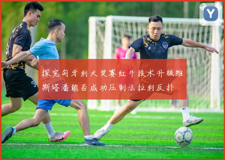 探究匈牙利大奖赛红牛技术升级维斯塔潘能否成功压制法拉利反扑