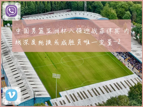 中国男篮亚洲杯八强迎战菲律宾 内线深度轮换或成胜负唯一变量