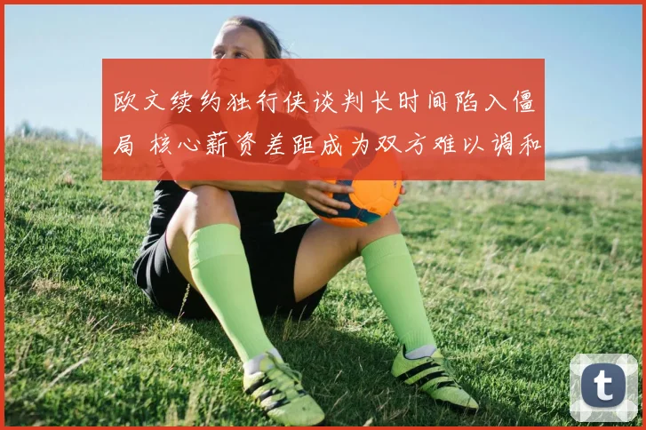 欧文续约独行侠谈判长时间陷入僵局 核心薪资差距成为双方难以调和的焦点