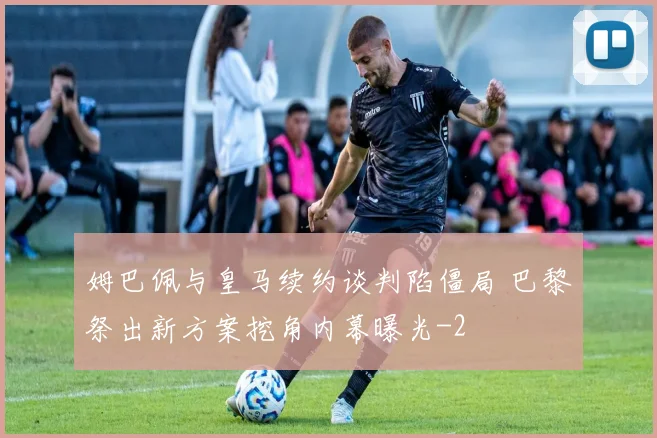 姆巴佩与皇马续约谈判陷僵局 巴黎祭出新方案挖角内幕曝光