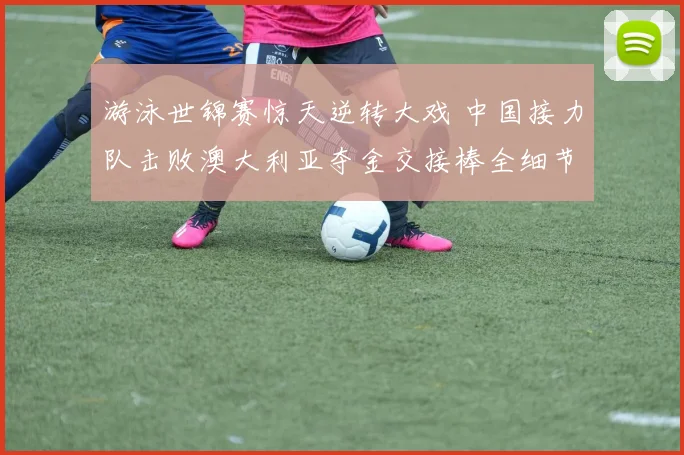 游泳世锦赛惊天逆转大戏 中国接力队击败澳大利亚夺金交接棒全细节复盘