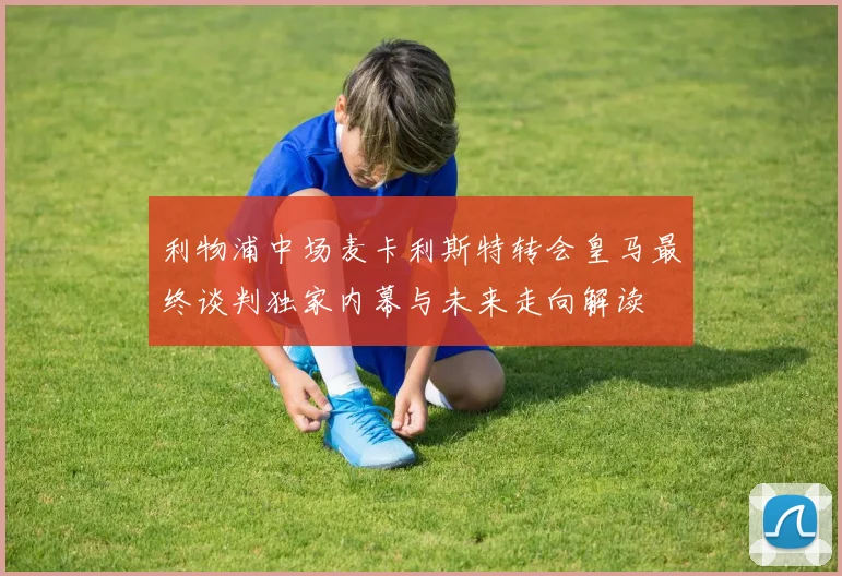利物浦中场麦卡利斯特转会皇马最终谈判独家内幕与未来走向解读