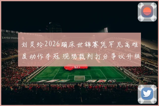 刘灵玲2026蹦床世锦赛凭罕见高难度动作夺冠 现场裁判打分争议升级成焦点话题