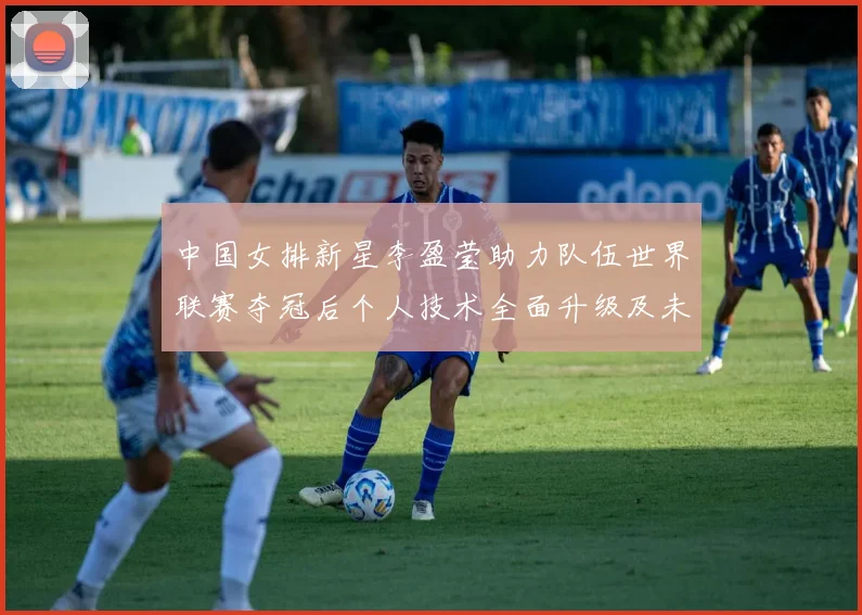 中国女排新星李盈莹助力队伍世界联赛夺冠后个人技术全面升级及未来发展成世界顶级主攻前景完整探析