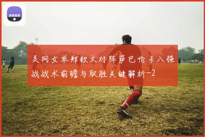 美网女单郑钦文对阵萨巴伦卡八强战战术前瞻与取胜关键解析