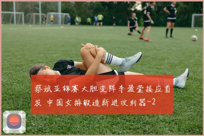 蔡斌亚锦赛大胆变阵李盈莹接应首发 中国女排锻造新进攻利器