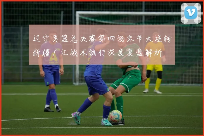 辽宁男篮总决赛第四场末节大逆转新疆广汇战术执行深度复盘解析