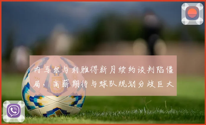 内马尔与利雅得新月续约谈判陷僵局，高薪期待与球队规划分歧巨大