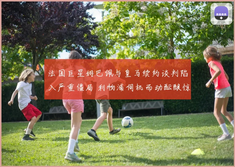 法国巨星姆巴佩与皇马续约谈判陷入严重僵局 利物浦伺机而动酝酿惊天截胡行动