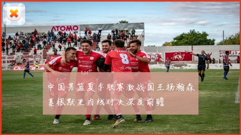 中国男篮夏季联赛激战国王杨瀚森基根默里内线对决深度前瞻