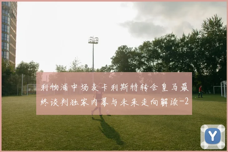 利物浦中场麦卡利斯特转会皇马最终谈判独家内幕与未来走向解读