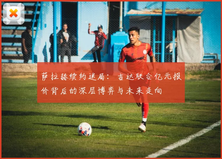 萨拉赫续约迷局：吉达联合亿元报价背后的深层博弈与未来走向