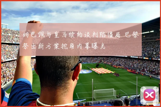 姆巴佩与皇马续约谈判陷僵局 巴黎祭出新方案挖角内幕曝光