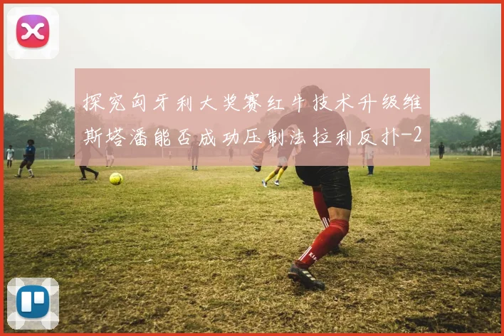 探究匈牙利大奖赛红牛技术升级维斯塔潘能否成功压制法拉利反扑