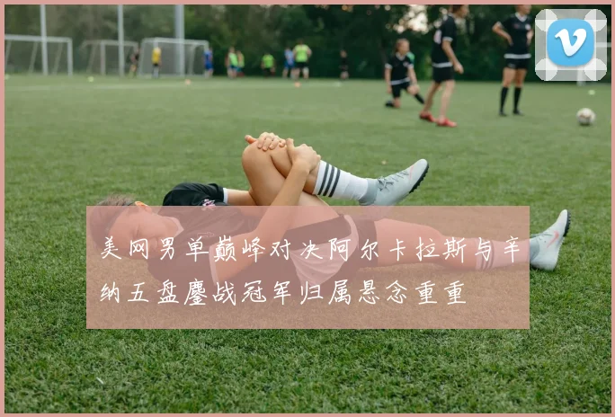 美网男单巅峰对决阿尔卡拉斯与辛纳五盘鏖战冠军归属悬念重重