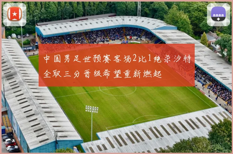 中国男足世预赛客场2比1绝杀沙特全取三分晋级希望重新燃起