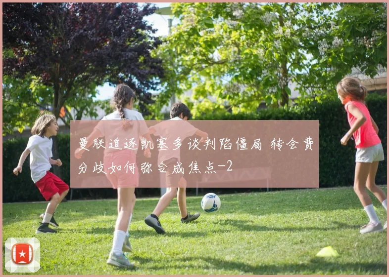 曼联追逐凯塞多谈判陷僵局 转会费分歧如何弥合成焦点