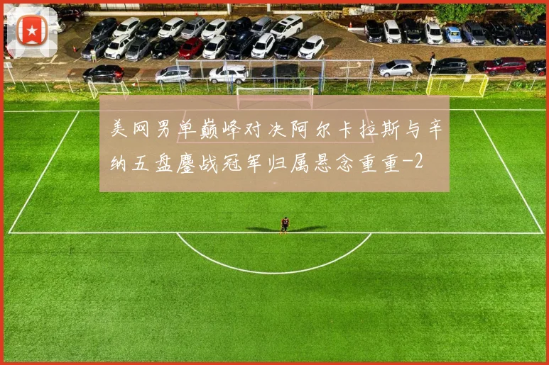 美网男单巅峰对决阿尔卡拉斯与辛纳五盘鏖战冠军归属悬念重重