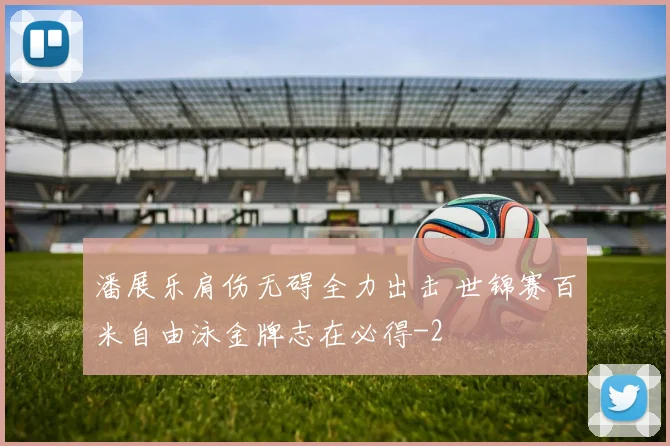 潘展乐肩伤无碍全力出击 世锦赛百米自由泳金牌志在必得