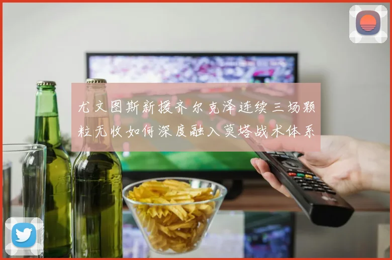 尤文图斯新援齐尔克泽连续三场颗粒无收如何深度融入莫塔战术体系