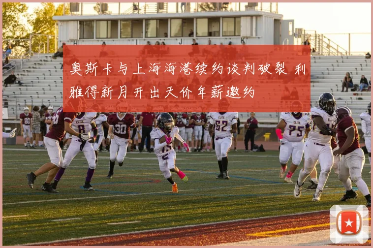 奥斯卡与上海海港续约谈判破裂 利雅得新月开出天价年薪邀约